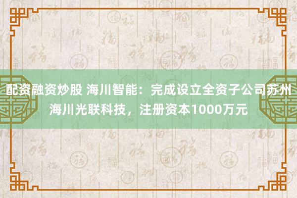 配资融资炒股 海川智能：完成设立全资子公司苏州海川光联科技，注册资本1000万元