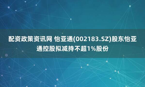配资政策资讯网 怡亚通(002183.SZ)股东怡亚通控股拟减持不超1%股份
