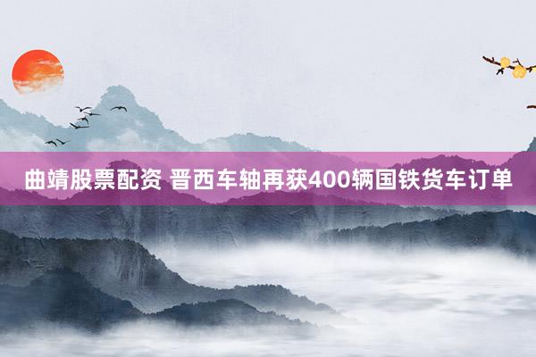曲靖股票配资 晋西车轴再获400辆国铁货车订单