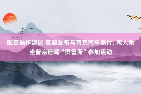 配资操作建议 莫迪发布与普京同车照片, 两人乘坐普京座驾“奥鲁斯”参加活动