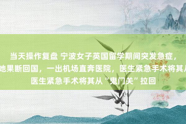 当天操作复盘 宁波女子英国留学期间突发急症，医院延期手术，她果断回国，一出机场直奔医院，医生紧急手术将其从“鬼门关”拉回