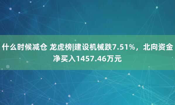 什么时候减仓 龙虎榜|建设机械跌7.51%，北向资金净买入1457.46万元