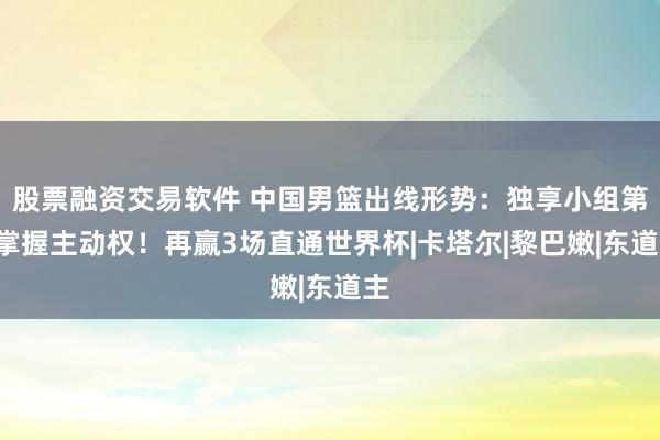 股票融资交易软件 中国男篮出线形势：独享小组第3掌握主动权！再赢3场直通世界杯|卡塔尔|黎巴嫩|东道主