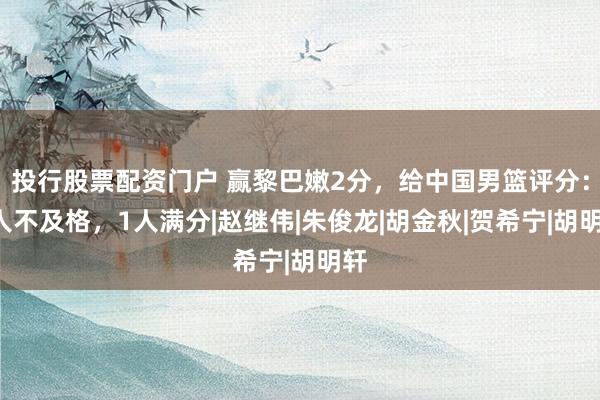 投行股票配资门户 赢黎巴嫩2分，给中国男篮评分：3人不及格，1人满分|赵继伟|朱俊龙|胡金秋|贺希宁|胡明轩