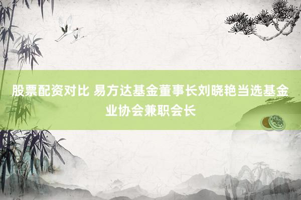 股票配资对比 易方达基金董事长刘晓艳当选基金业协会兼职会长