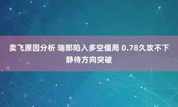 卖飞原因分析 瑞郎陷入多空僵局 0.78久攻不下静待方向突破