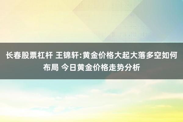 长春股票杠杆 王锦轩:黄金价格大起大落多空如何布局 今日黄金价格走势分析