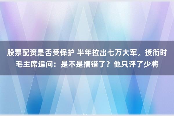 股票配资是否受保护 半年拉出七万大军，授衔时毛主席追问：是不是搞错了？他只评了少将
