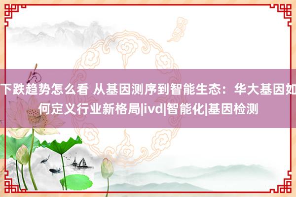 下跌趋势怎么看 从基因测序到智能生态：华大基因如何定义行业新格局|ivd|智能化|基因检测