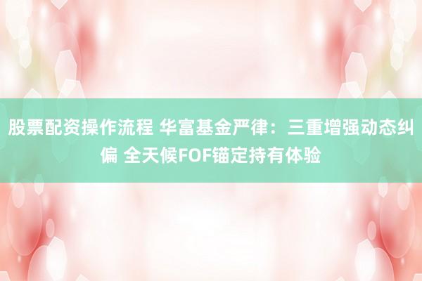 股票配资操作流程 华富基金严律：三重增强动态纠偏 全天候FOF锚定持有体验