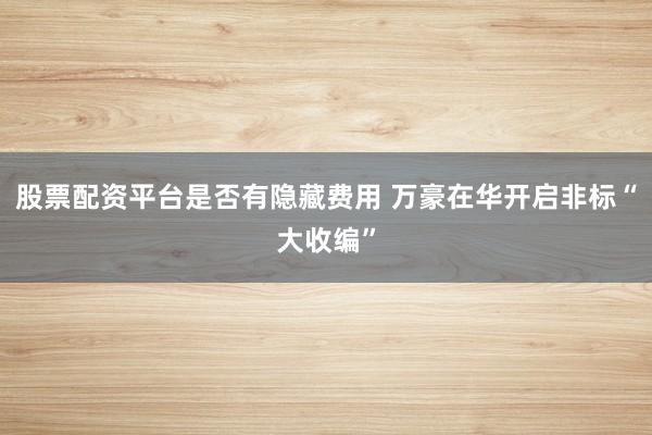 股票配资平台是否有隐藏费用 万豪在华开启非标“大收编”