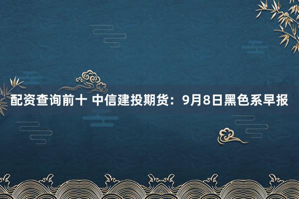 配资查询前十 中信建投期货：9月8日黑色系早报