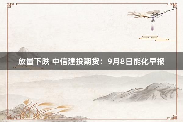 放量下跌 中信建投期货：9月8日能化早报