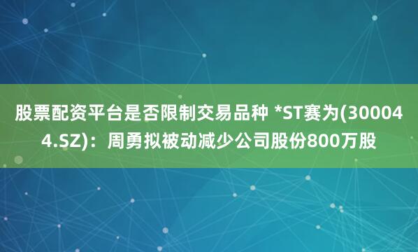 股票配资平台是否限制交易品种 *ST赛为(300044.SZ)：周勇拟被动减少公司股份800万股