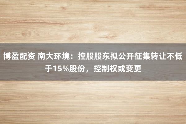 博盈配资 南大环境：控股股东拟公开征集转让不低于15%股份，控制权或变更