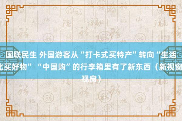 国联民生 外国游客从“打卡式买特产”转向“生活化买好物” “中国购”的行李箱里有了新东西（新视窗）