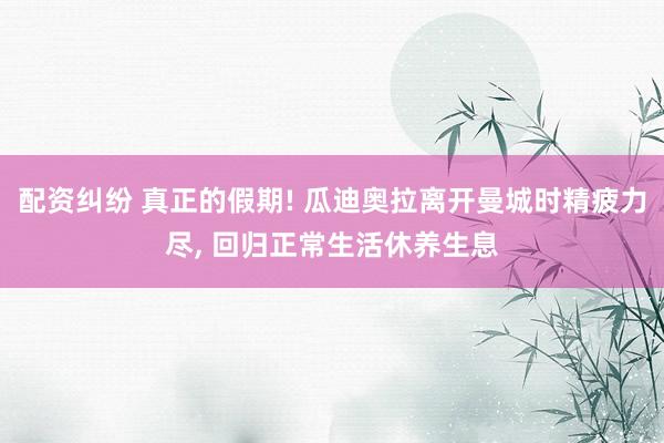 配资纠纷 真正的假期! 瓜迪奥拉离开曼城时精疲力尽, 回归正常生活休养生息