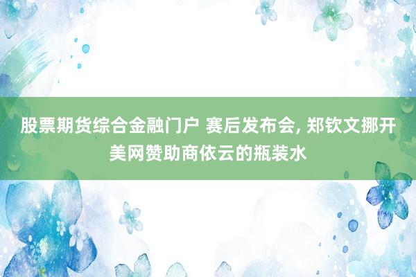 股票期货综合金融门户 赛后发布会, 郑钦文挪开美网赞助商依云的瓶装水