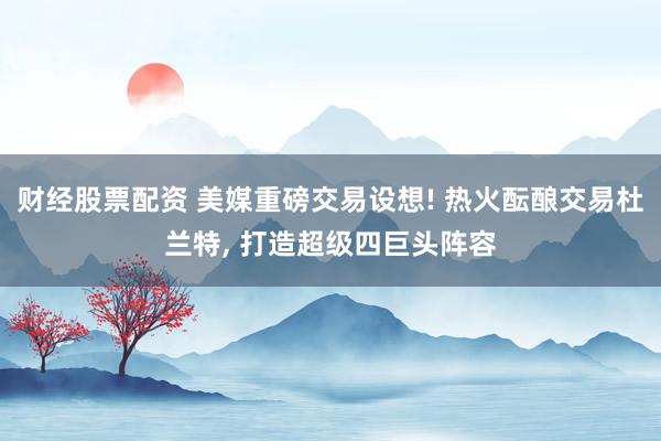 财经股票配资 美媒重磅交易设想! 热火酝酿交易杜兰特, 打造超级四巨头阵容