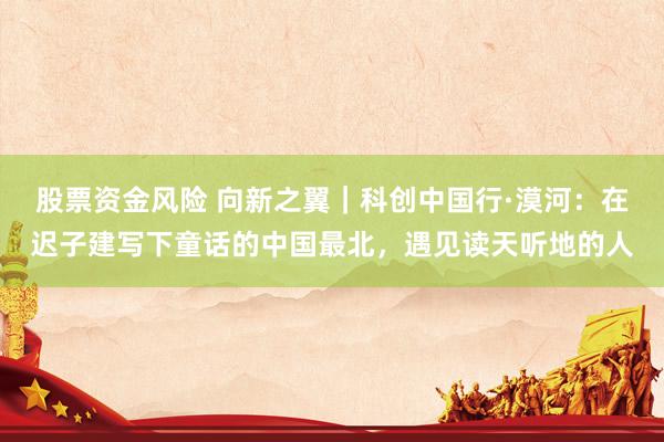 股票资金风险 向新之翼｜科创中国行·漠河：在迟子建写下童话的中国最北，遇见读天听地的人