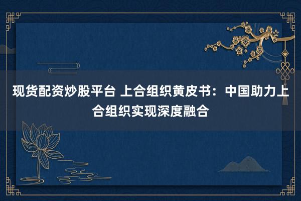 现货配资炒股平台 上合组织黄皮书：中国助力上合组织实现深度融合