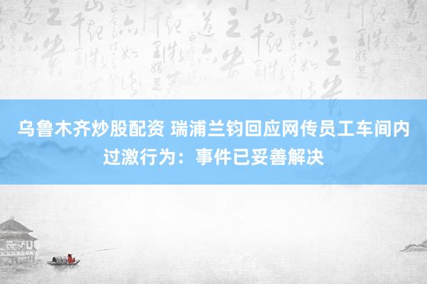 乌鲁木齐炒股配资 瑞浦兰钧回应网传员工车间内过激行为：事件已妥善解决