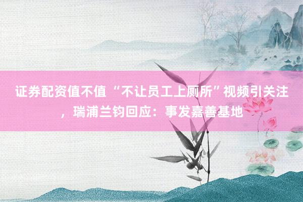 证券配资值不值 “不让员工上厕所”视频引关注，瑞浦兰钧回应：事发嘉善基地