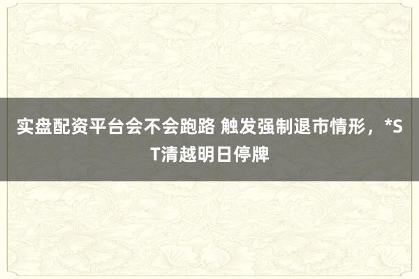实盘配资平台会不会跑路 触发强制退市情形，*ST清越明日停牌