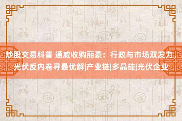 炒股交易科普 通威收购丽豪：行政与市场双发力，光伏反内卷寻最优解|产业链|多晶硅|光伏企业