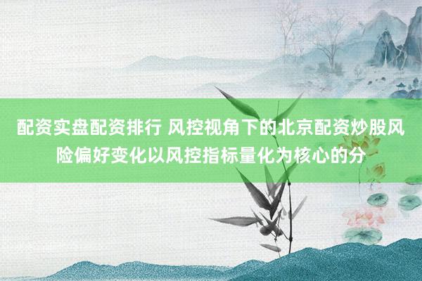 配资实盘配资排行 风控视角下的北京配资炒股风险偏好变化以风控指标量化为核心的分