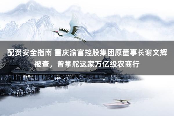 配资安全指南 重庆渝富控股集团原董事长谢文辉被查，曾掌舵这家万亿级农商行