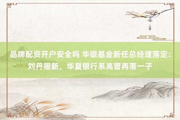 品牌配资开户安全吗 华银基金新任总经理落定：刘丹履新，华夏银行系高管再落一子