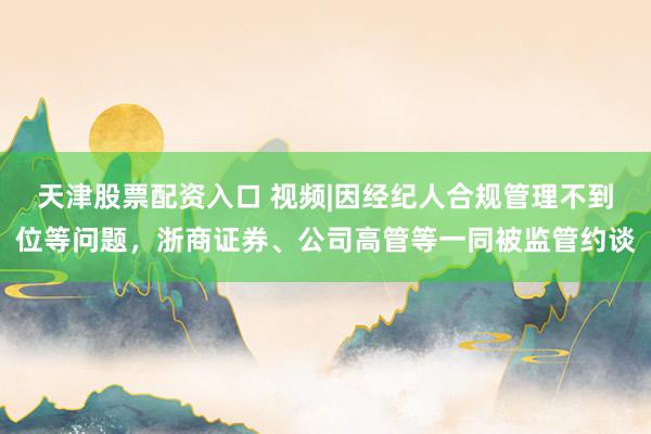 天津股票配资入口 视频|因经纪人合规管理不到位等问题，浙商证券、公司高管等一同被监管约谈