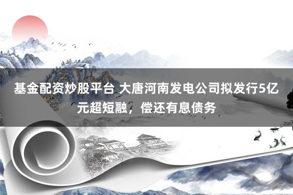 基金配资炒股平台 大唐河南发电公司拟发行5亿元超短融，偿还有息债务