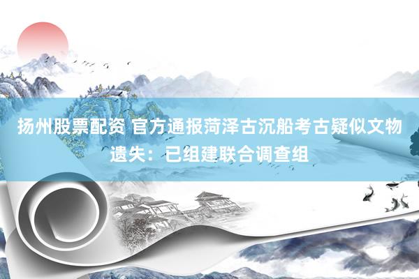 扬州股票配资 官方通报菏泽古沉船考古疑似文物遗失：已组建联合调查组