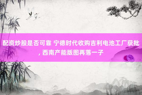 配资炒股是否可靠 宁德时代收购吉利电池工厂获批, 西南产能版图再落一子