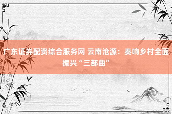 广东证券配资综合服务网 云南沧源：奏响乡村全面振兴“三部曲”