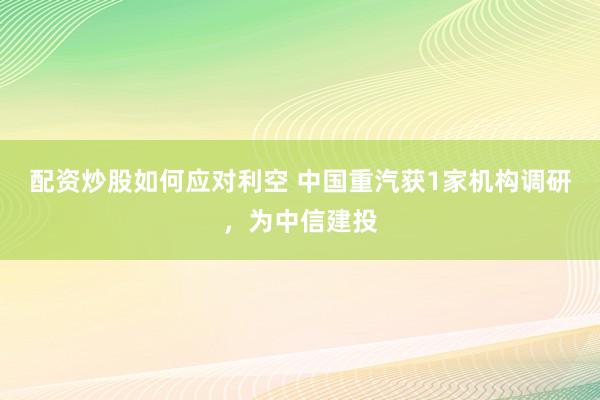 配资炒股如何应对利空 中国重汽获1家机构调研，为中信建投