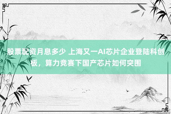 股票配资月息多少 上海又一AI芯片企业登陆科创板，算力竞赛下国产芯片如何突围