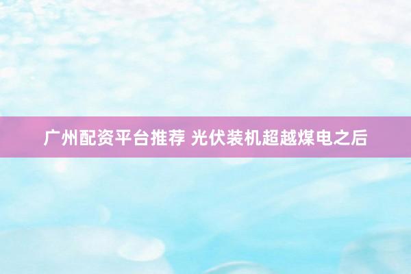 广州配资平台推荐 光伏装机超越煤电之后