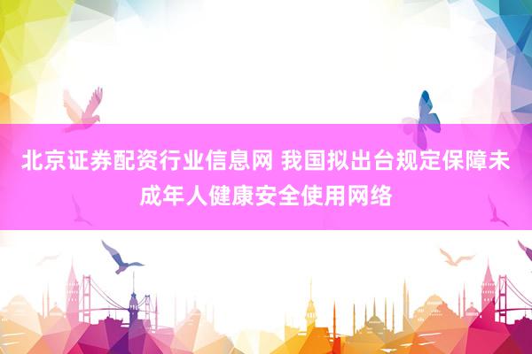 北京证券配资行业信息网 我国拟出台规定保障未成年人健康安全使用网络