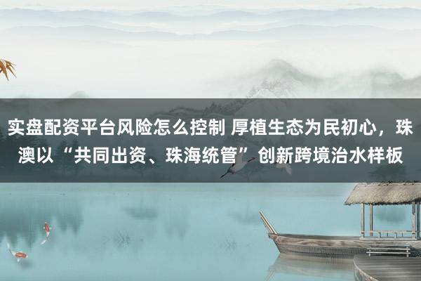 实盘配资平台风险怎么控制 厚植生态为民初心，珠澳以 “共同出资、珠海统管” 创新跨境治水样板