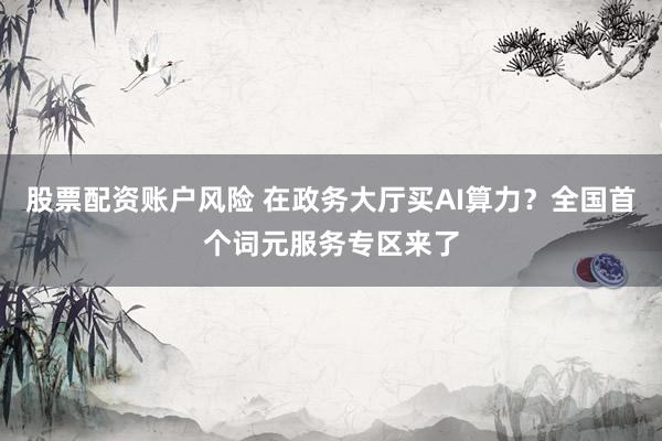 股票配资账户风险 在政务大厅买AI算力？全国首个词元服务专区来了
